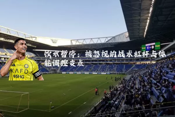 饮水暂停:被忽视的战术杠杆与体能调控支点