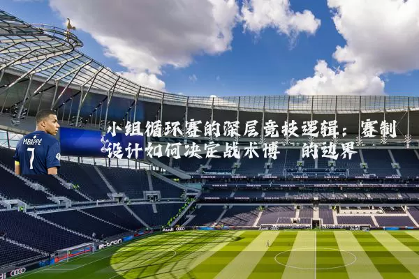 小组循环赛的深层竞技逻辑:赛制设计如何决定战术博弈的边界