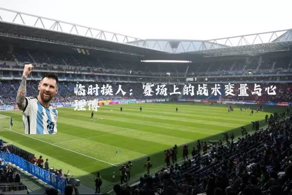临时换人：赛场上的战术变量与心理博弈